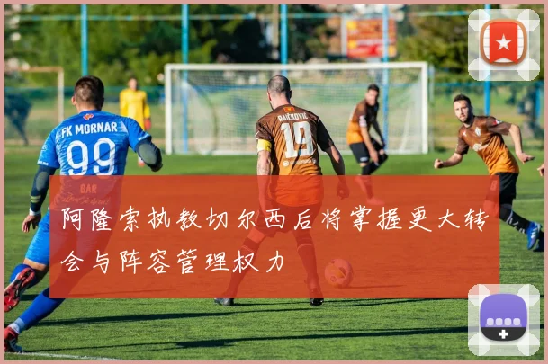 阿隆索执教切尔西后将掌握更大转会与阵容管理权力