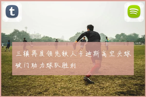 三镇再度领先铁人卡迪斯高空头球破门助力球队胜利