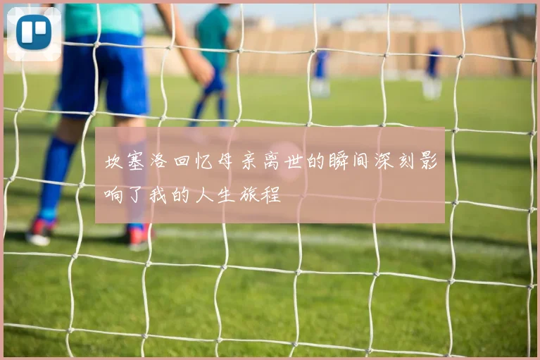 坎塞洛回忆母亲离世的瞬间深刻影响了我的人生旅程