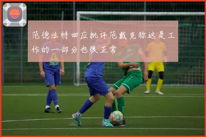范德法特回应批评范戴克称这是工作的一部分也很正常