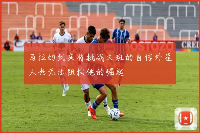 马拉的到来将挑战文班的自信外星人也无法阻挡他的崛起
