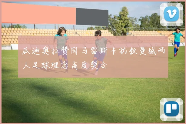瓜迪奥拉赞同马雷斯卡执教曼城两人足球理念高度契合