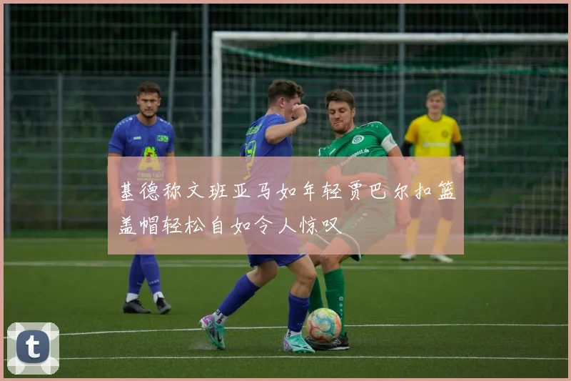 基德称文班亚马如年轻贾巴尔扣篮盖帽轻松自如令人惊叹