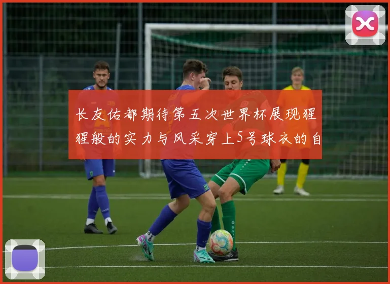 长友佑都期待第五次世界杯展现猩猩般的实力与风采穿上5号球衣的自豪感