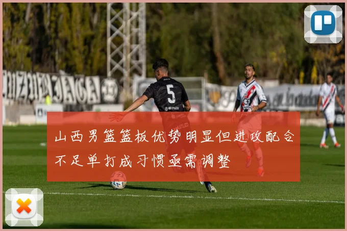 山西男篮篮板优势明显但进攻配合不足单打成习惯亟需调整