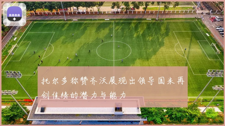 托尔多称赞齐沃展现出领导国米再创佳绩的潜力与能力