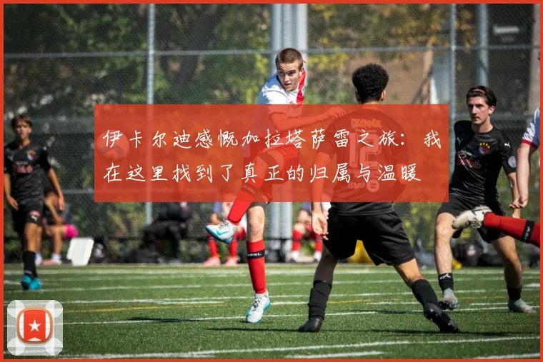 伊卡尔迪感慨加拉塔萨雷之旅：我在这里找到了真正的归属与温暖