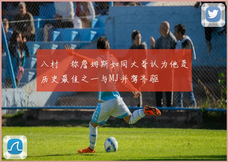 八村塁称詹姆斯如同大哥认为他是历史最佳之一与MJ并驾齐驱