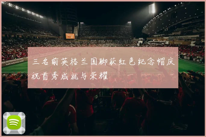 三名前英格兰国脚获红色纪念帽庆祝首秀成就与荣耀